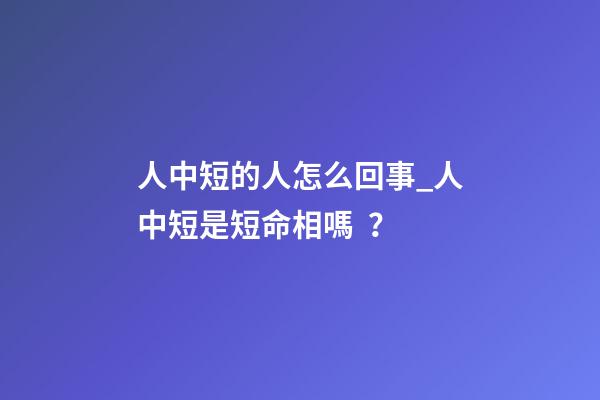 人中短的人怎么回事_人中短是短命相嗎？
